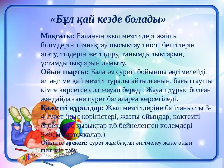 Мақсаты: Баланың жыл мезгілдері жайлы білімдерін тиянақтау пысықтау тиісті белгілерін атату, тілдерін жетілдіру, танымдылықтар