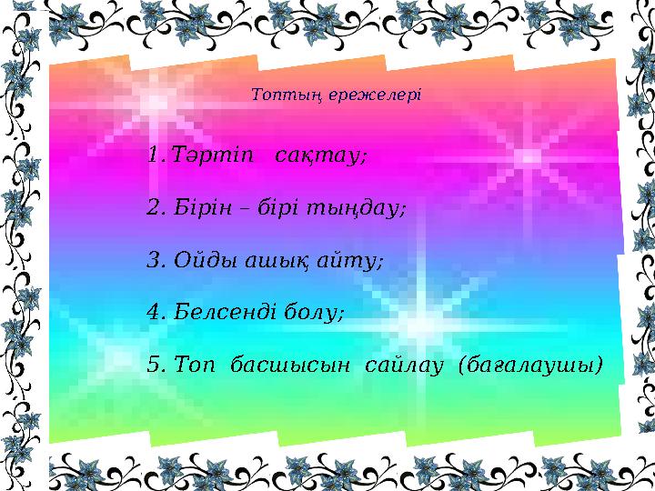 1.Тәртіп сақтау; 2. Бірін – бірі тыңдау; 3. Ойды ашық айту; 4. Белсенді болу; 5. Топ басшысын сайлау (бағалаушы) Топтың ере