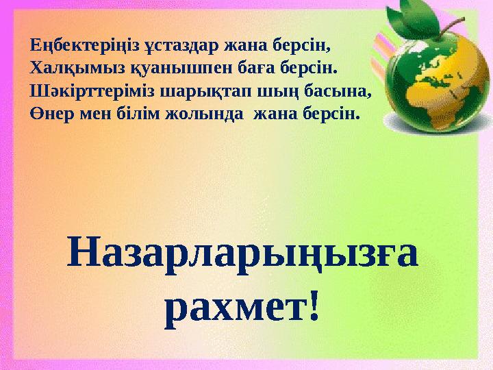 Назарларыңызға рахмет!Еңбектеріңіз ұстаздар жана берсін, Халқымыз қуанышпен баға берсін. Шәкірттеріміз шарықтап шың басына, Өне