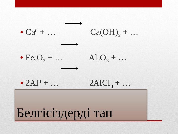 Белгісіздерді тап •Ca 0 + … Ca(OH) 2 + … •Fe 2O 3 + … Al 2O 3 + … •2Al 0 + … 2AlCl 3 +