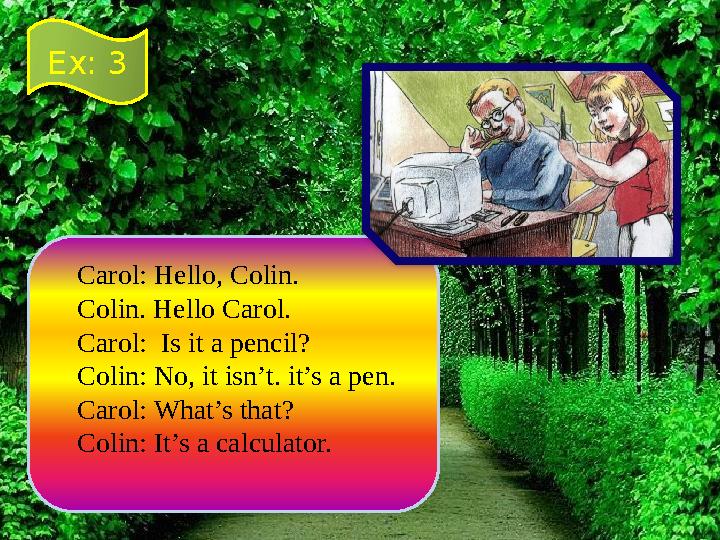Carol: Hello, Colin. Colin. Hello Carol. Carol: Is it a pencil? Colin: No, it isn’t. it’s a pen. Carol: What’s that? Colin: It’