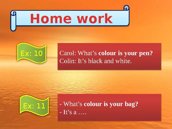 Carol: What’s colour is your pen? Colin: It’s black and white. - What’s colour is your bag? - It’s a …. Home work Ex: 10 Ex: