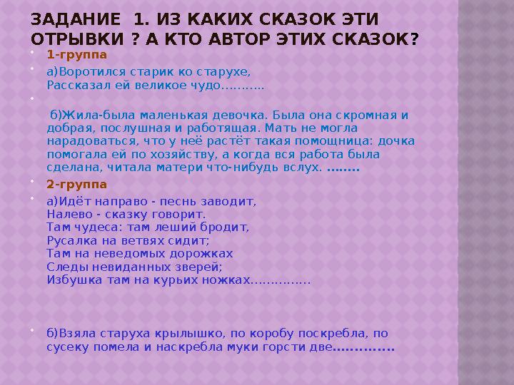 ЗАДАНИЕ 1. ИЗ КАКИХ СКАЗОК ЭТИ ОТРЫВКИ ? А КТО АВТОР ЭТИХ СКАЗОК ?  1-группа  а)Воротился старик ко старухе, Рассказал ей ве