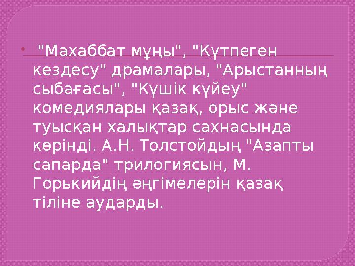  "Махаббат мұңы", "Күтпеген кездесу" драмалары, "Арыстанның сыбағасы", "Күшік күйеу" комедиялары қазақ, орыс және туысқан