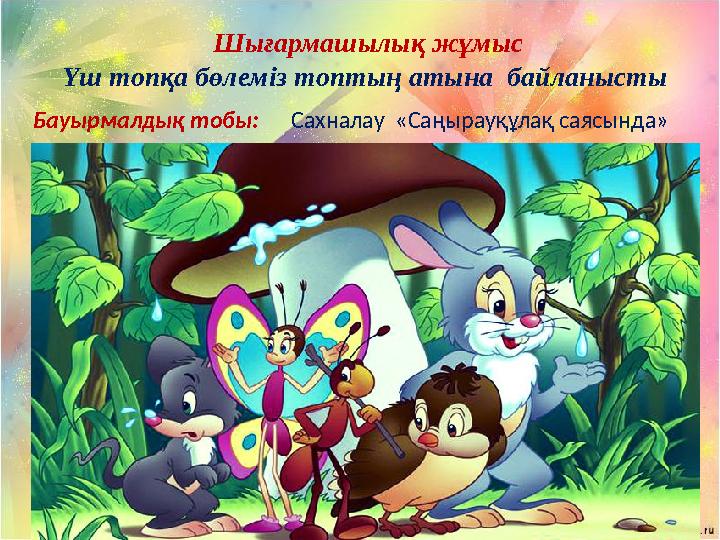 Шығармашылық жұмыс Үш топқа бөлеміз топтың атына байланысты Бауырмалдық тобы: Сахналау «Саңырауқұлақ саясында»