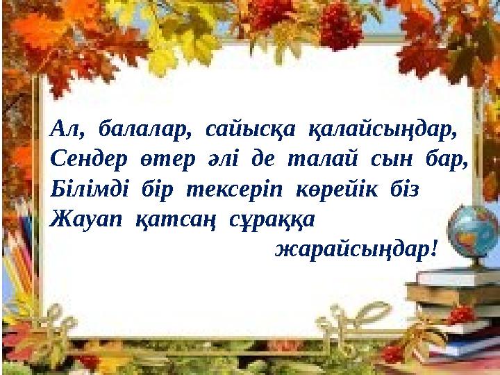 Ал, балалар, сайысқа қалайсыңдар, Сендер өтер әлі де талай сын бар, Білімді бір тексеріп көрейік біз Жауап қатсаң