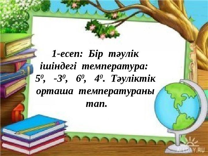 1-есеп: Бір тәулік ішіндегі температура: 5 0 , -3 0 , 6 0 , 4 0 . Тәуліктік орташа температураны тап.