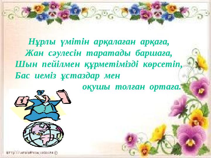 Нұрлы үмітін арқалаған арқаға, Жан сәулесін таратады баршаға, Шын пейілмен құрметімізді көрсетіп, Бас иеміз ұстаздар