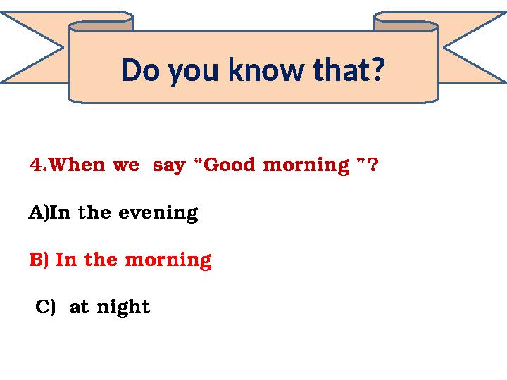 Do you know that? 4.When we say “Good morning ”? A)In the evening B) In the morning C) at night