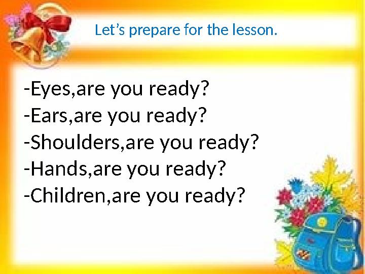 Let’s prepare for the lesson. -Eyes,are you ready? -Ears,are you ready? -Shoulders,are you ready? -Hands,are you ready? -Childre