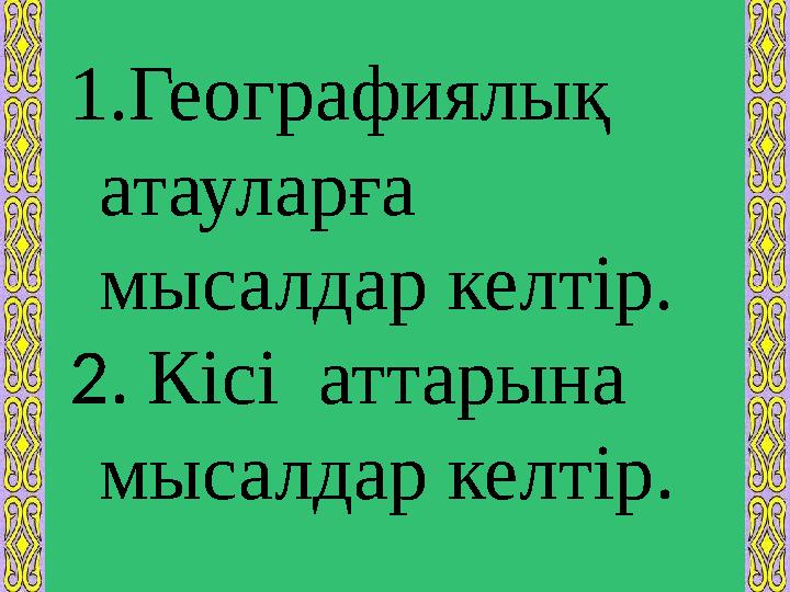 1. Географиялық атауларға мысалдар келтір. 2. Кісі аттарына мысалдар келтір .