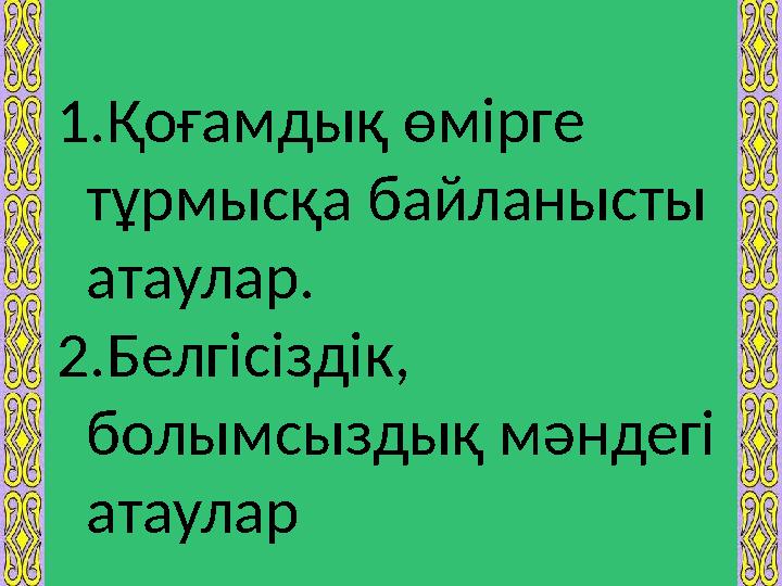 1. Қоғамдық өмірге тұрмысқа байланысты атаулар. 2. Белгісіздік, болымсыздық мәндегі атаулар