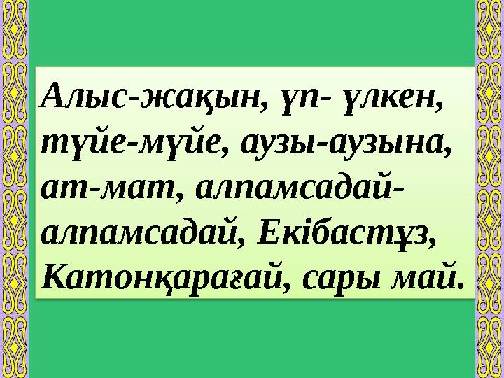 Алыс-жақын, үп- үлкен, түйе-мүйе, аузы-аузына, ат-мат, алпамсадай- алпамсадай, Екібастұз, Катонқарағай, сары май.