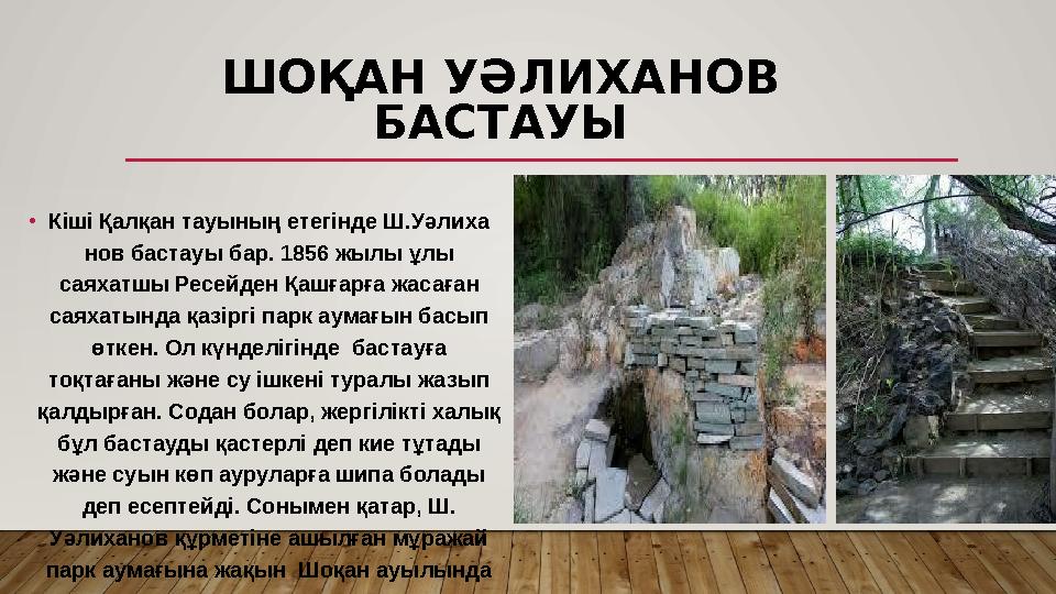 ШОҚАН УƏЛИХАНОВ БАСТАУЫ •Кіші Қалқан тауының етегінде Ш.Уәли ­ха­ нов бастауы бар. 1856 жылы ұлы саяхатшы Ресейден Қашғарға ж