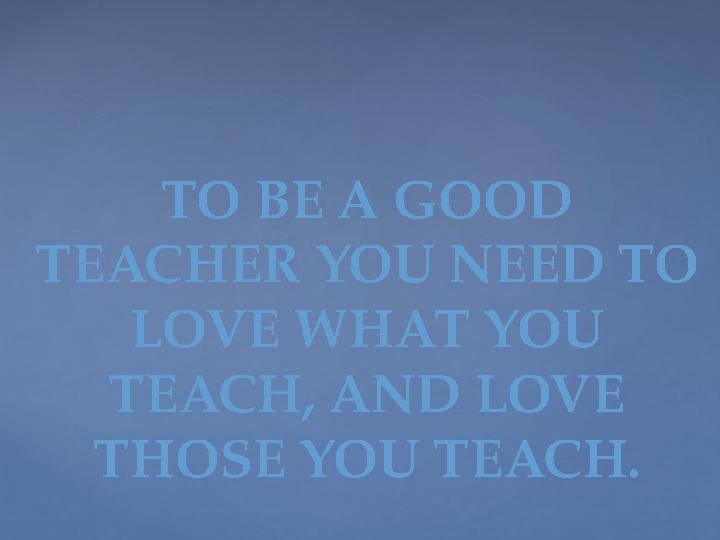 TO BE A GOOD TEACHER YOU NEED TO LOVE WHAT YOU TEACH, AND LOVE THOSE YOU TEACH.