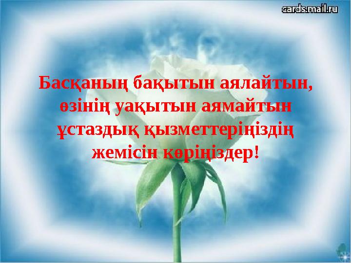 Басқаның бақытын аялайтын, өзінің уақытын аямайтын ұстаздық қызметтеріңіздің жемісін көріңіздер!