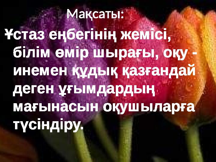 Мақсаты: Ұстаз еңбегінің жемісі, білім өмір шырағы, оқу - инемен құдық қазғандай деген ұғымдардың мағын