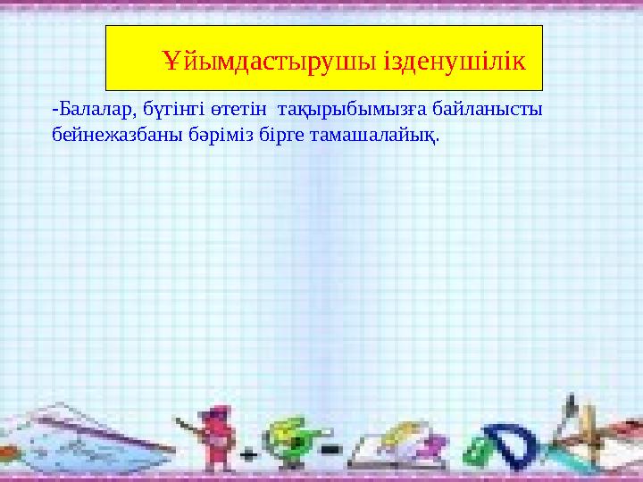 Ұйымдастырушы ізденушілік -Балалар, бүгінгі өтетін тақырыбымызға байланысты бейнежазбаны бәріміз бірге тамашалайық.