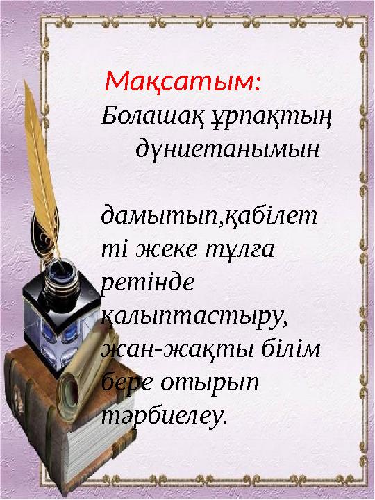 Мақсатым: Болашақ ұрпақтың дүниетанымын дамытып,қабілет ті жеке тұлға ретінде қалыптастыру, жан-жақты білім бере