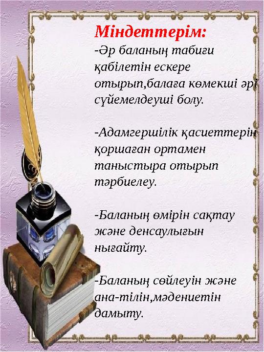 Міндеттерім: -Әр баланың табиғи қабілетін ескере отырып,балаға көмекші әрі сүйемелдеуші болу. -Адамгершілік қасиеттерін қо