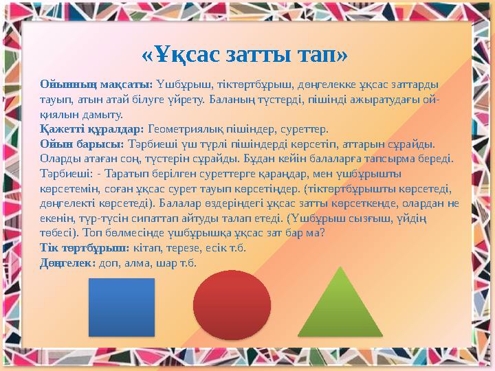 Ойынның мақсаты: Үшбұрыш, тіктөртбұрыш, дөңгелекке ұқсас заттарды тауып, атын атай бiлуге үйрету. Баланың түстердi, пiшiндi ажы