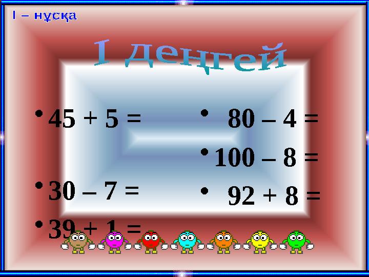 • 45 + 5 = • 30 – 7 = • 39 + 1 = • 80 – 4 = • 100 – 8 = • 92 + 8 =