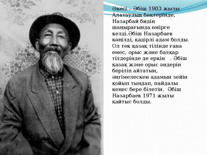 Әкесі – Әбіш 1903 жылы Алатаудың бөктерінде, Назарбай бидің шаңырағында өмірге келді.Әбіш Назарбаев көңілді, қадірлі адам б