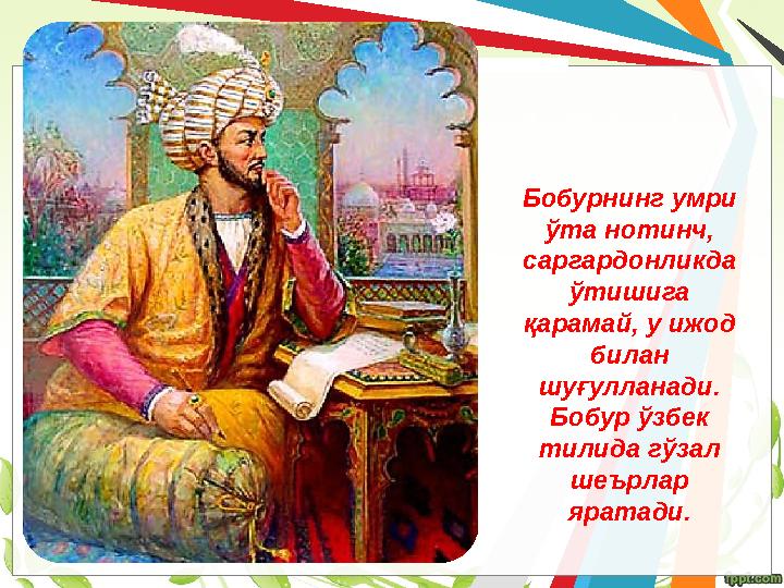 Бобурнинг умри ўта нотинч, саргардонликда ўтишига қарамай, у ижод билан шуғулланади. Бобур ўзбек тилида гўзал шеърлар