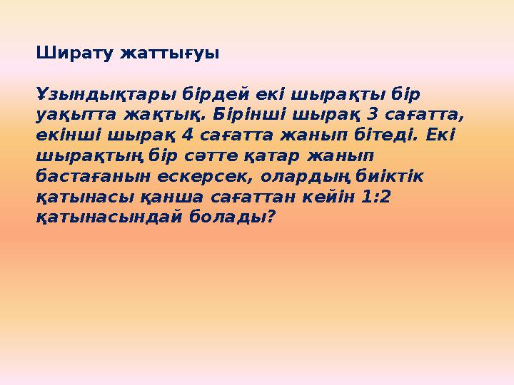 Ширату жаттығуы Ұзындықтары бірдей екі шырақты бір уақытта жақтық. Бірінші шырақ 3 сағатта, екінші шырақ 4 сағатта жанып бітед