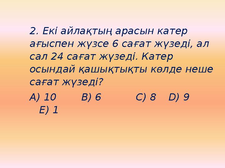 2. Екі айлақтың арасын катер ағыспен жүзсе 6 сағат жүзеді, ал сал 24 сағат жүзеді. Катер осындай қашықтықты көлде неше