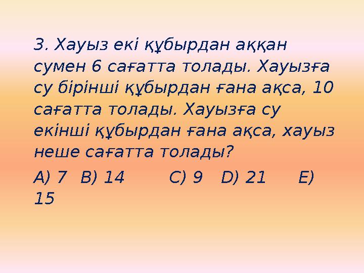3. Хауыз екі құбырдан аққан сумен 6 сағатта толады. Хауызға су бірінші құбырдан ғана ақса, 10 сағатта толады. Хауызға су ек