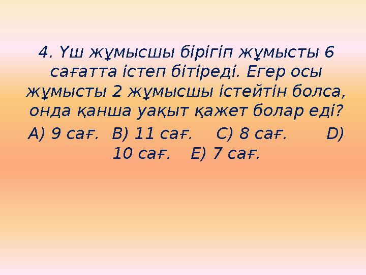 4. Үш жұмысшы бірігіп жұмысты 6 сағатта істеп бітіреді. Егер осы жұмысты 2 жұмысшы істейтін болса, онда қанша уақыт қажет бол