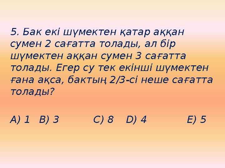 5. Бак екі шүмектен қатар аққан сумен 2 сағатта толады, ал бір шүмектен аққан сумен 3 сағатта толады. Егер су тек екінші шүме
