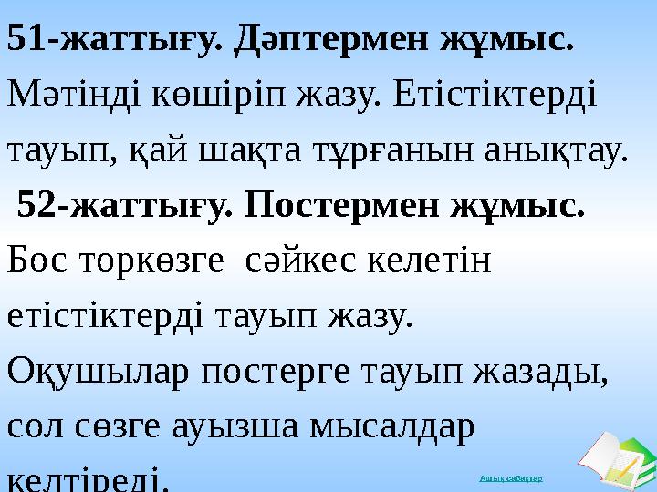 Ашық сабақтар51-жаттығу. Дәптермен жұмыс. Мәтінді көшіріп жазу. Етістіктерді тауып, қай шақта тұрғанын анықтау. 52-жаттығу.