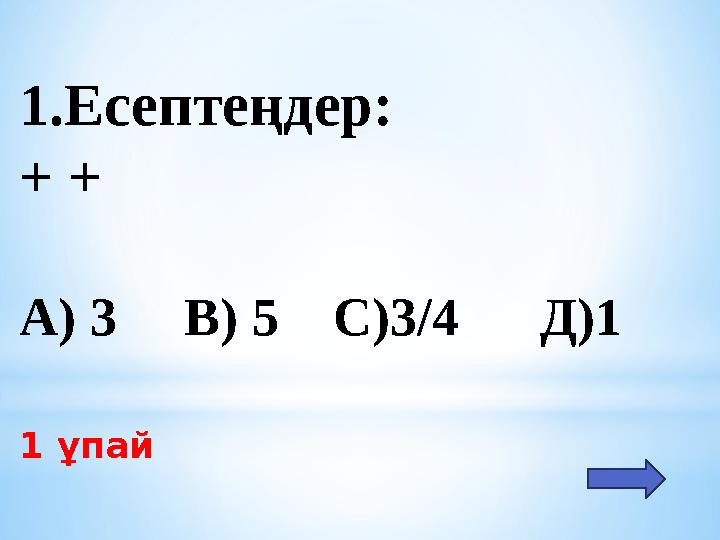 1.Есептеңдер: + + А) 3 В) 5 С)3/4 Д)1 1 ұпай