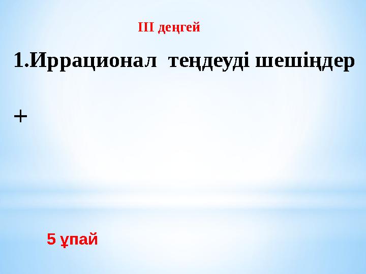 5 ұпай III деңгей 1.Иррационал теңдеуді шешіңдер +