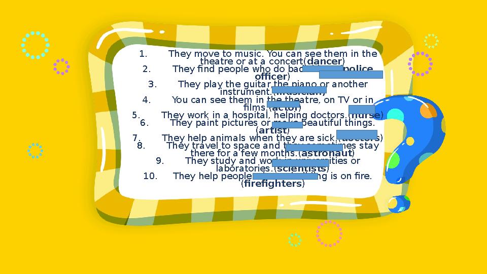 1. They move to music. You can see them in the theatre or at a concert(dancer) 2. They find people who do bad things.(police o