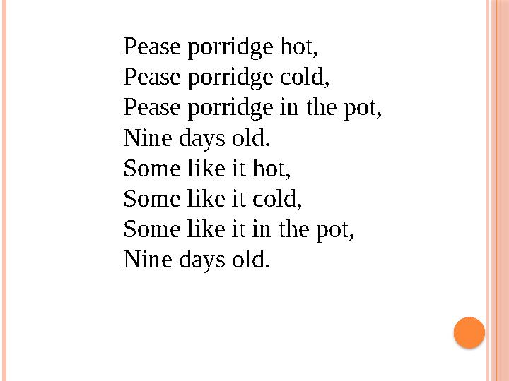 Pease porridge hot, Pease porridge cold, Pease porridge in the pot, Nine days old. Some like it hot, Some like it cold, So