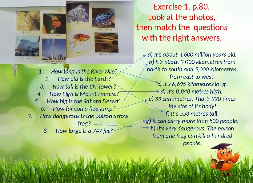 1.How long is the River Nile? 2.How old is the Earth? 3.How tall is the CN Tower? 4.How high is Mount Everest? 5.How big is the