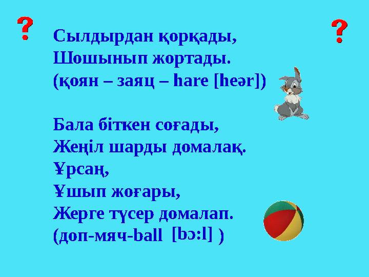 Сылдырдан қорқады, Шошынып жортады. (қоян – заяц – hare [heәr]) Бала бiткен соғады, Жеңiл шарды домалақ. Ұрсаң, Ұшып жоғары, Жер