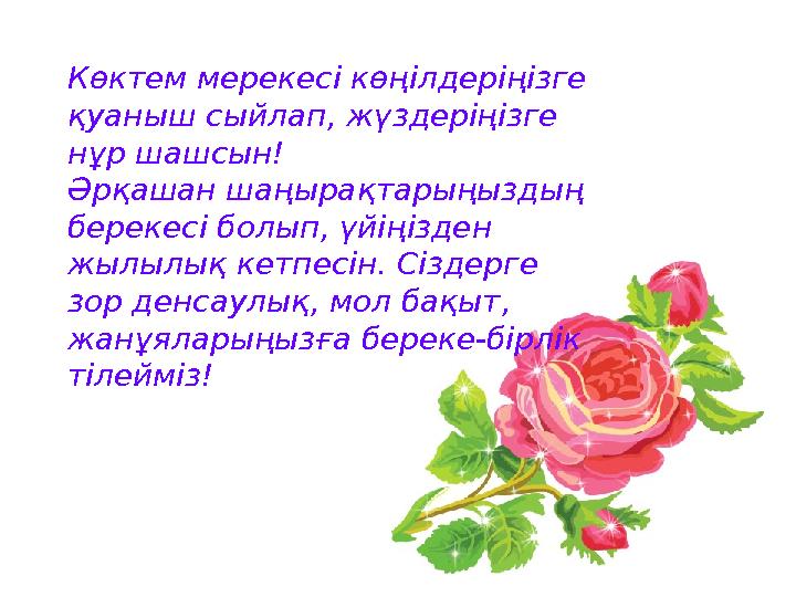 Көктем мерекесі көңілдеріңізге қуаныш сыйлап, жүздеріңізге нұр шашсын! Әрқашан шаңырақтарыңыздың берекесі болып, үйіңізден ж