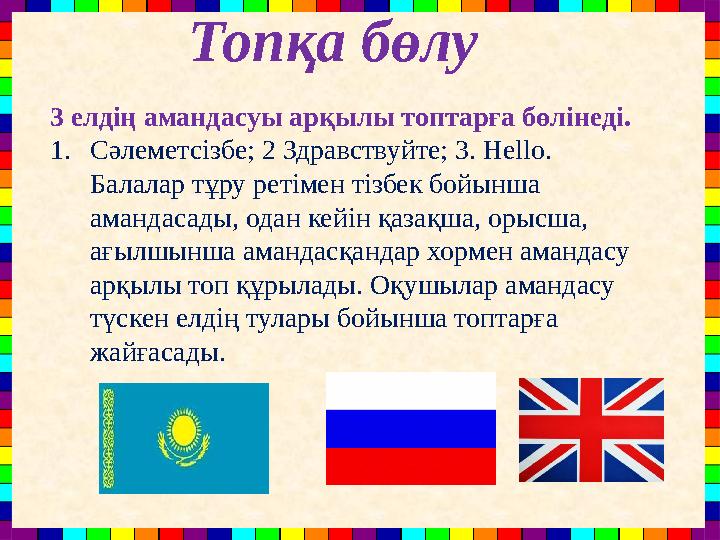 Топқа бөлу 3 елдің амандасуы арқылы топтарға бөлінеді. 1.Сәлеметсізбе; 2 Здравствуйте; 3. Hello. Балалар тұру ретімен тізбек б