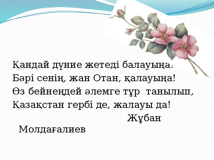 Қандай дүние жетеді балауыңа! Бәрі сенің, жан Отан, қалауыңа! Өз бейнеңдей әлемге тұр танылып, Қазақстан гербі де, жалауы да!