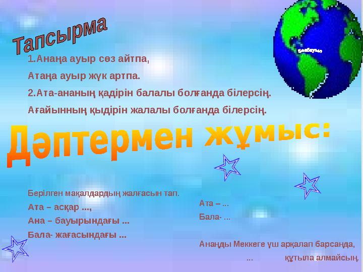 1.Анаңа ауыр сөз айтпа, Атаңа ауыр жүк артпа. 2.Ата-ананың қадірін балалы болғанда білерсің. Ағайынның қыдірін жалалы болғанда б
