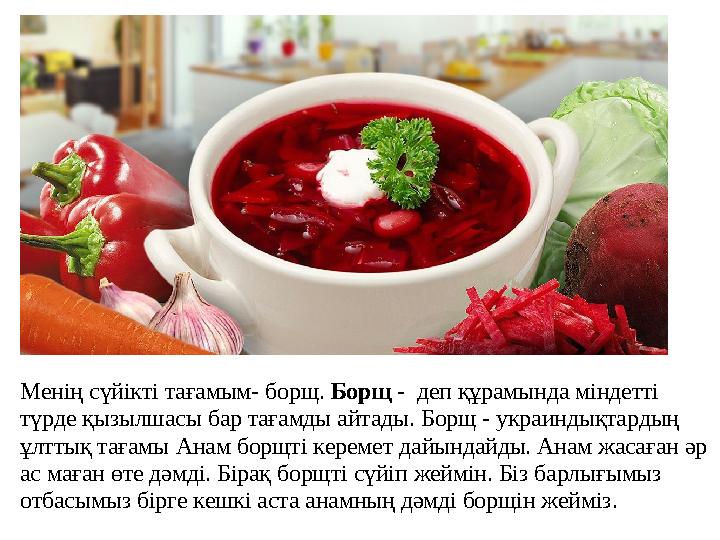 Менің сүйікті тағамым- борщ. Борщ - деп құрамында міндетті түрде қызылшасы бар тағамды айтады. Борщ - украиндықтардың ұлттық