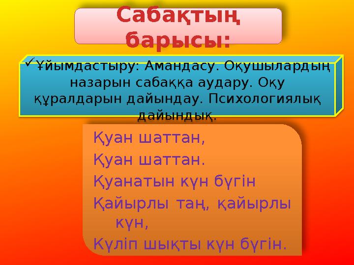 Сабақтың барысы: Қуан шаттан, Қуан шаттан. Қуанатын күн бүгін Қайырлы таң, қайырлы күн, Күліп шықты күн бүгін. Ұйымдастыру