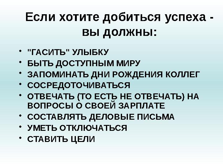 Если хотите добиться успеха - вы должны: • "ГАСИТЬ" УЛЫБКУ • БЫТЬ ДОСТУПНЫМ МИРУ • ЗАПОМИНАТЬ ДНИ РОЖДЕНИЯ КОЛЛЕГ • СОСРЕДО