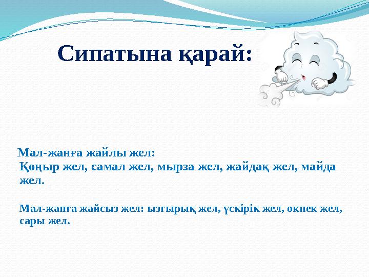 Мал-жанға жайлы жел: Қоңыр жел, самал жел, мырза жел, жайдақ жел, майда жел. Мал-жанға жайсыз жел: ызғырық жел, үскірік жел,