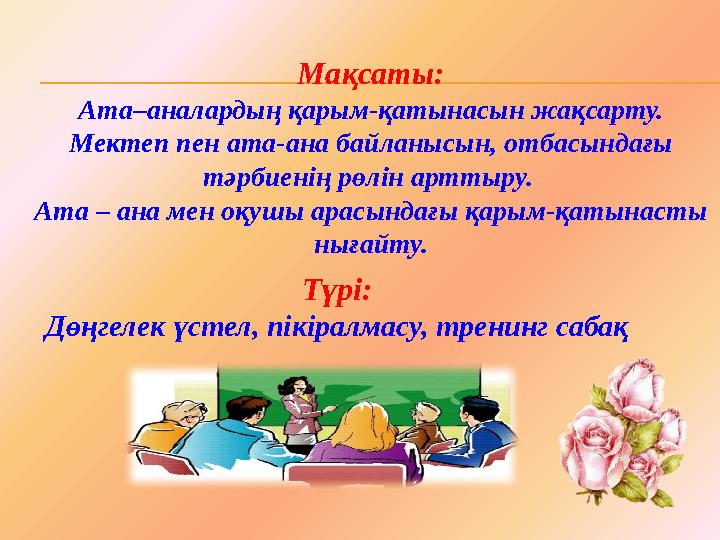 Мақсаты: Ата–аналардың қарым-қатынасын жақсарту. Мектеп пен ата-ана байланысын, отбасындағы тәрбиенің рөлін арттыру. Ата – а