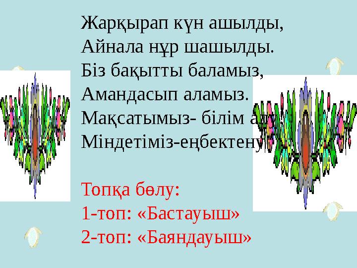 Жарқырап күн ашылды, Айнала нұр шашылды. Біз бақытты баламыз, Амандасып аламыз. Мақсатымыз- білім алу! Міндетіміз-еңбектену Топқ